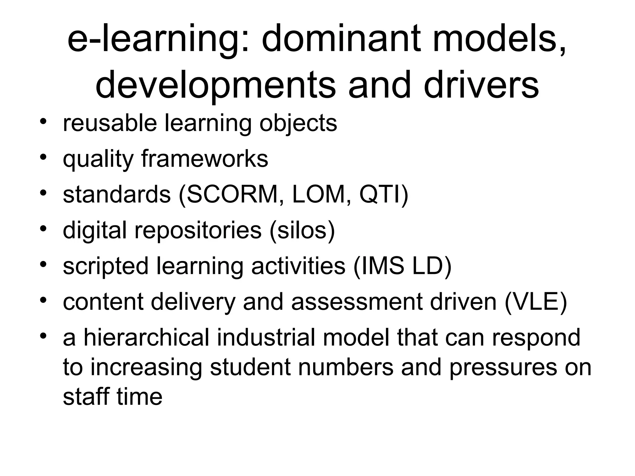 e-learning: dominant models, developments and drivers reusable learning objects quality frameworks standards (SCORM, LOM, QTI) digital repositories (silos) scripted learning activities (IMS LD) content delivery and assessment driven (VLE) a hierarchical industrial model that can respond to increasing student numbers and pressures on staff time 