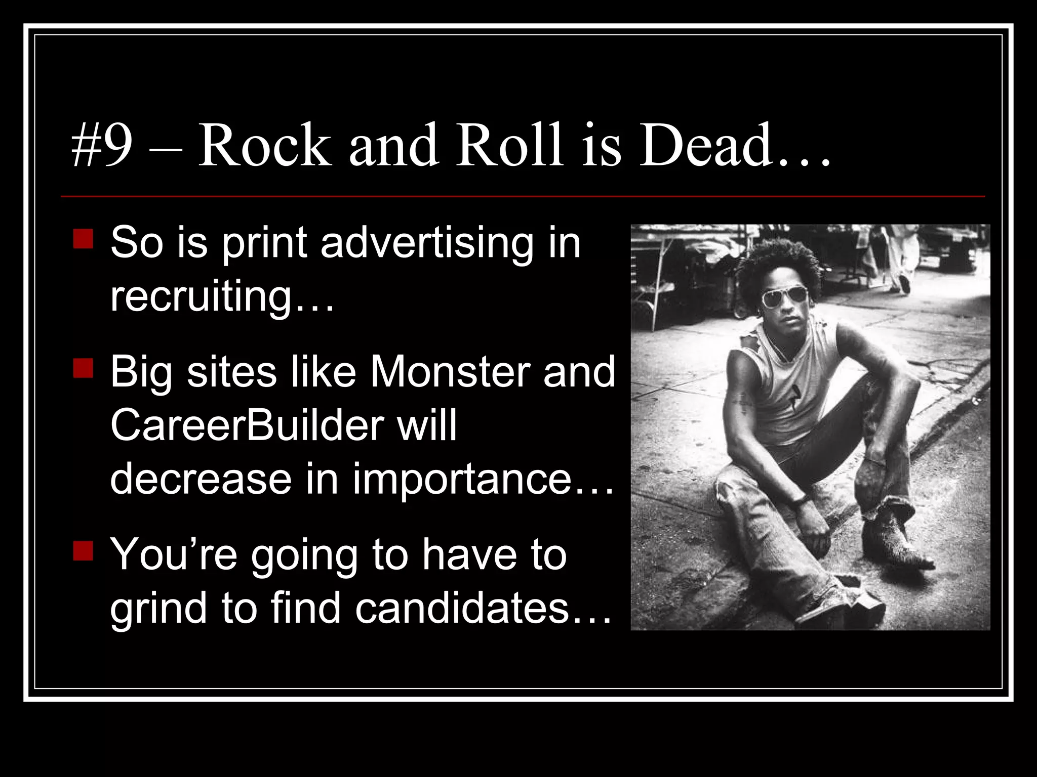 #9 – Rock and Roll is Dead… So is print advertising in recruiting… Big sites like Monster and CareerBuilder will decrease in importance… You’re going to have to grind to find candidates… 
