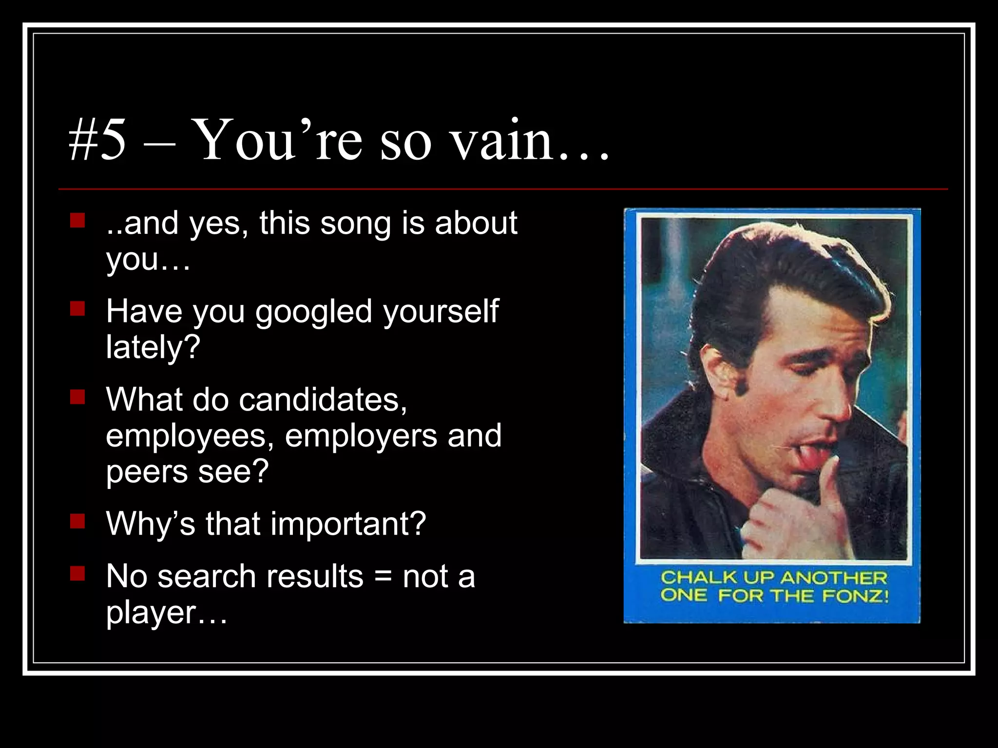 #5 – You’re so vain… ..and yes, this song is about you… Have you googled yourself lately? What do candidates, employees, employers and peers see? Why’s that important? No search results = not a player… 