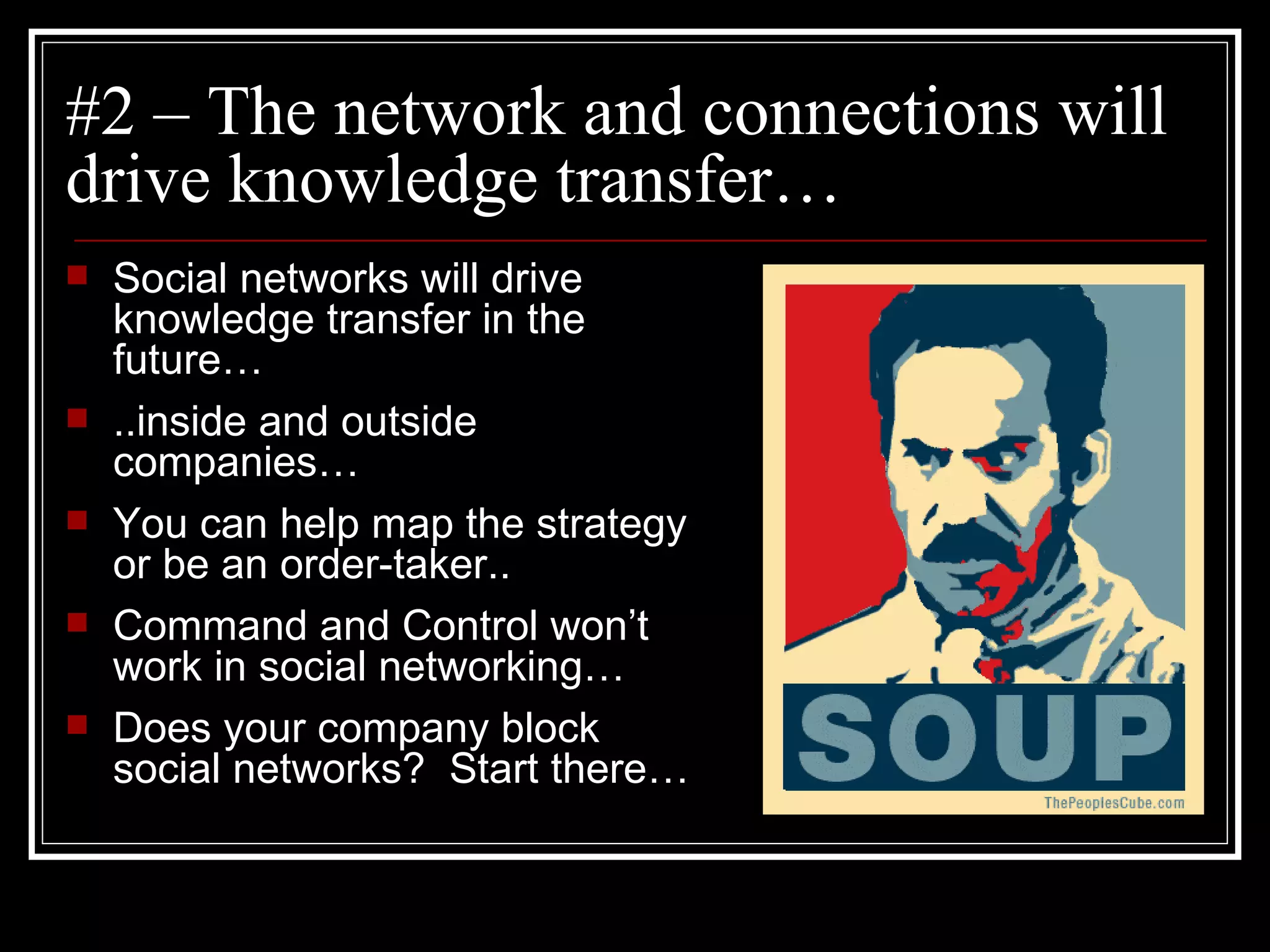 #2 – The network and connections will drive knowledge transfer… Social networks will drive knowledge transfer in the future… ..inside and outside companies… You can help map the strategy or be an order-taker.. Command and Control won’t work in social networking… Does your company block social networks?  Start there… 