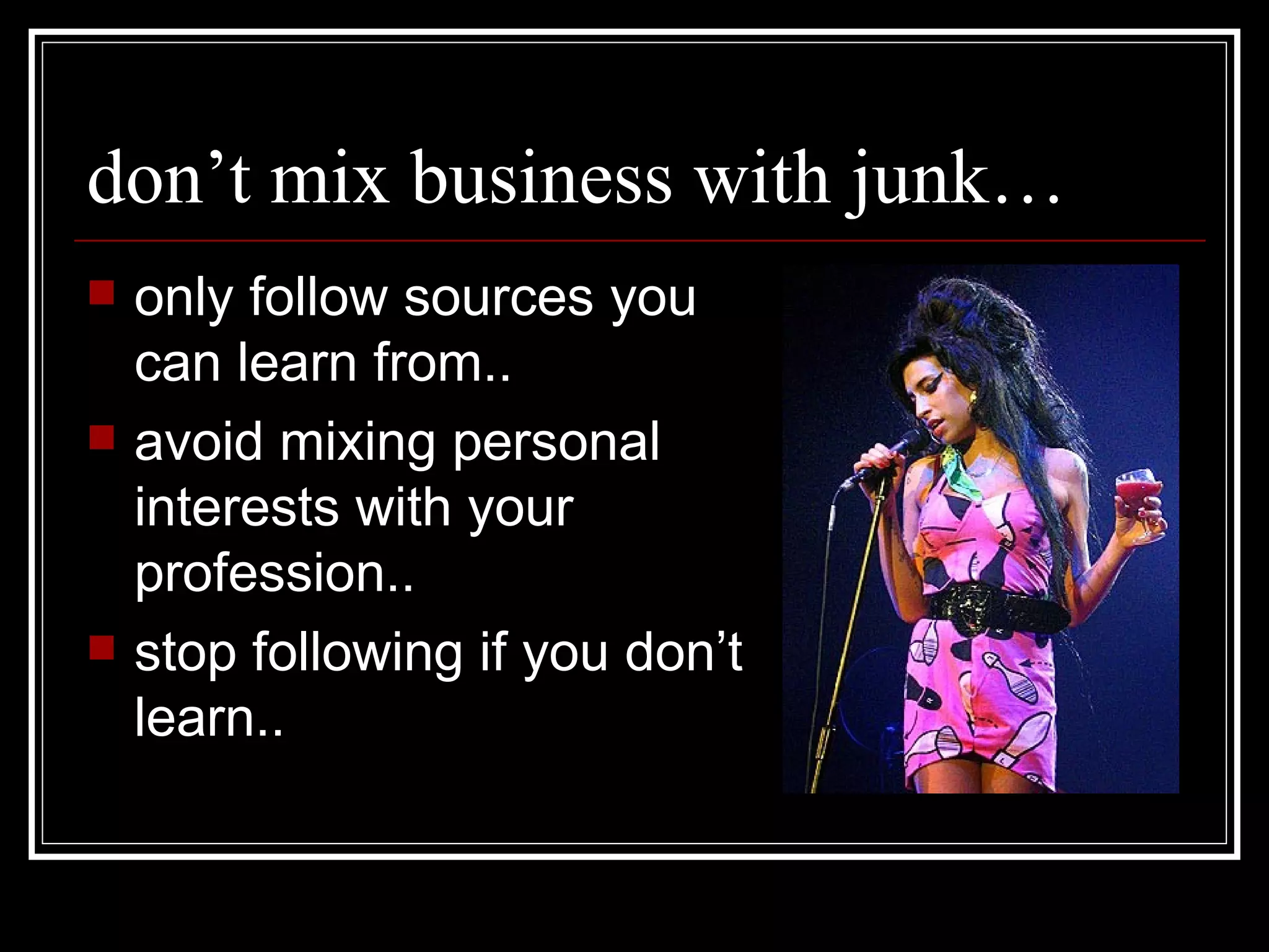 don’t mix business with junk… only follow sources you can learn from.. avoid mixing personal interests with your profession..  stop following if you don’t learn.. 
