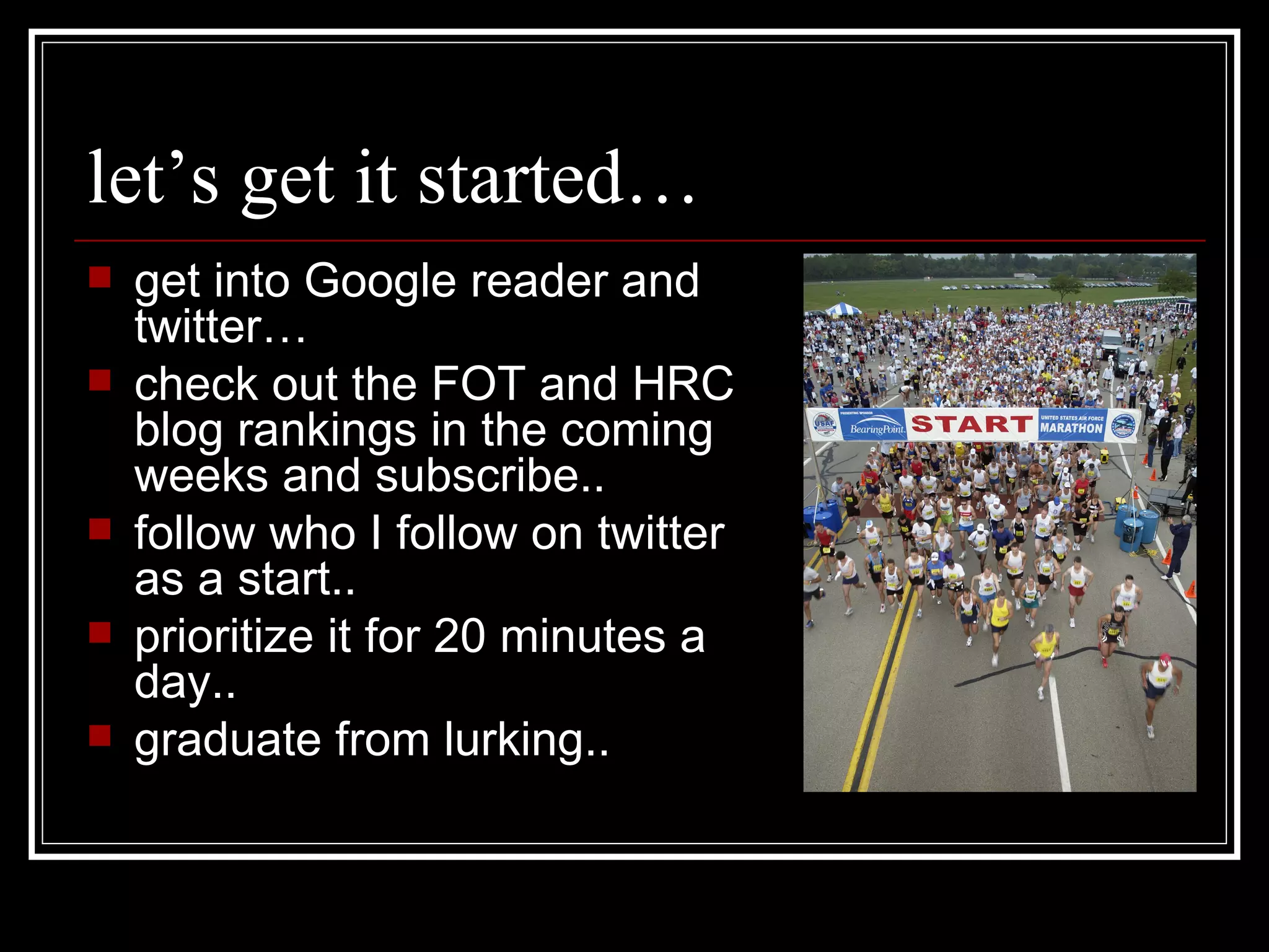 let’s get it started… get into Google reader and twitter… check out the FOT and HRC blog rankings in the coming weeks and subscribe.. follow who I follow on twitter as a start.. prioritize it for 20 minutes a day.. graduate from lurking.. 