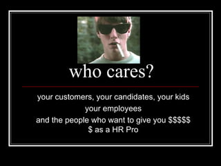 who cares? your customers, your candidates, your kids your employees and the people who want to give you $$$$$$ as a HR Pro 