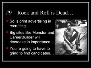 #9 – Rock and Roll is Dead… So is print advertising in recruiting… Big sites like Monster and CareerBuilder will decrease in importance… You’re going to have to grind to find candidates… 