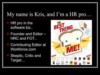 My name is Kris, and I’m a HR pro… HR pro in the software biz.. Founder and Editor – HRC and FOT.. Contributing Editor at Workforce.com Skeptic, Critic and Target… 