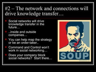 #2 – The network and connections will drive knowledge transfer… Social networks will drive knowledge transfer in the future… ..inside and outside companies… You can help map the strategy or be an order-taker.. Command and Control won’t work in social networking… Does your company block social networks?  Start there… 