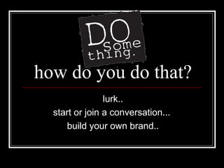 how do you do that? lurk.. start or join a conversation...  build your own brand.. 