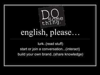 english, please… lurk..(read stuff) start or join a conversation...(interact)  build your own brand..(share knowledge) 