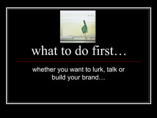 what to do first… whether you want to lurk, talk or build your brand… 