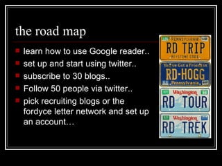 the road map learn how to use Google reader.. set up and start using twitter..  subscribe to 30 blogs.. Follow 50 people via twitter.. pick recruiting blogs or the fordyce letter network and set up an account… 