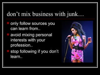 don’t mix business with junk… only follow sources you can learn from.. avoid mixing personal interests with your profession..  stop following if you don’t learn.. 