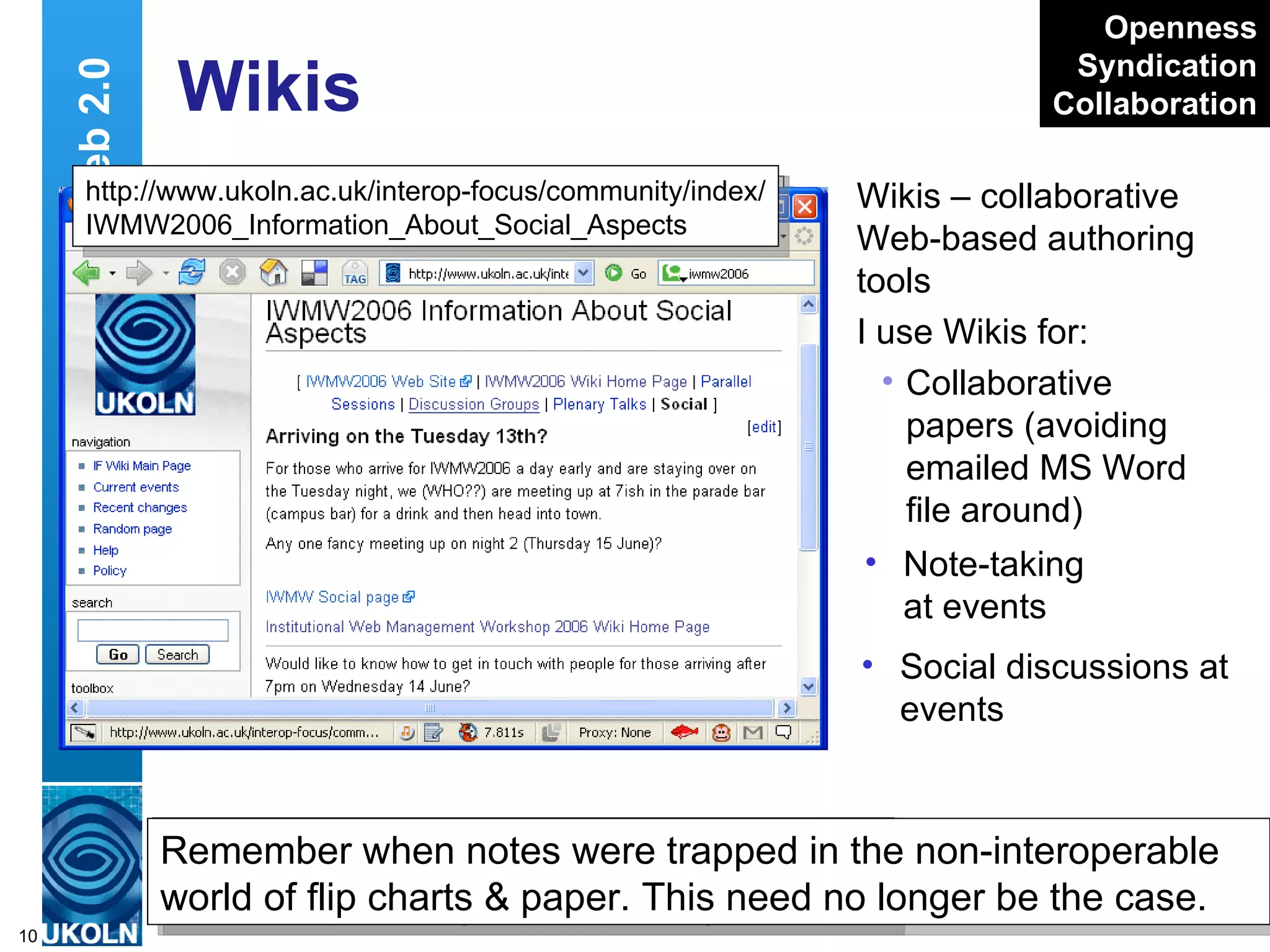 Wikis Wikis – collaborative Web-based authoring tools I use Wikis for: Collaborative papers (avoiding emailed MS Word file around) Web 2.0 Writely  – Web-based word processor or Wiki?  Does it matter, it does the job http://www.writely.com/ Openness Syndication Collaboration http://www.ukoln.ac.uk/interop-focus/community/index/ IWMW2006_Discussion_Group_Notes_for_Group_A Note-taking at events Remember when   notes were trapped in the non-interoperable world of flip charts & paper. This need no longer be the case. Social discussions at events http://www.ukoln.ac.uk/interop-focus/community/index/ IWMW2006_Information_About_Social_Aspects 