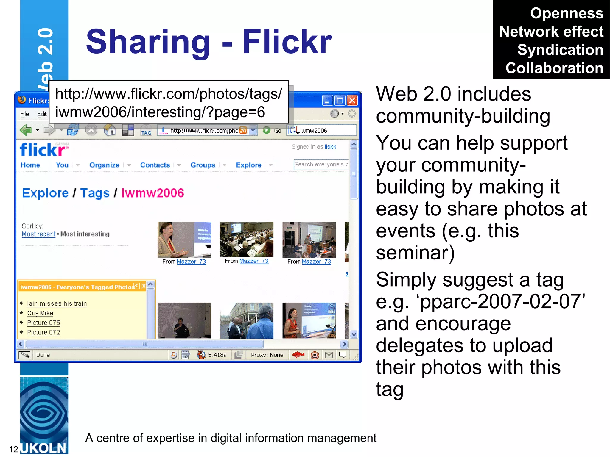 Sharing - Flickr Web 2.0 includes community-building You can help support your community-building by making it easy to share photos at events (e.g. this seminar) Simply suggest a tag e.g. ‘pparc-2007-02-07’ and encourage delegates to upload their photos with this tag Web 2.0 http://www.flickr.com/search/ ?w=all&q=iwmw2006&m=text Openness Network effect Syndication Collaboration http://www.flickr.com/photos/tags/ iwmw2006/interesting/?page=6 