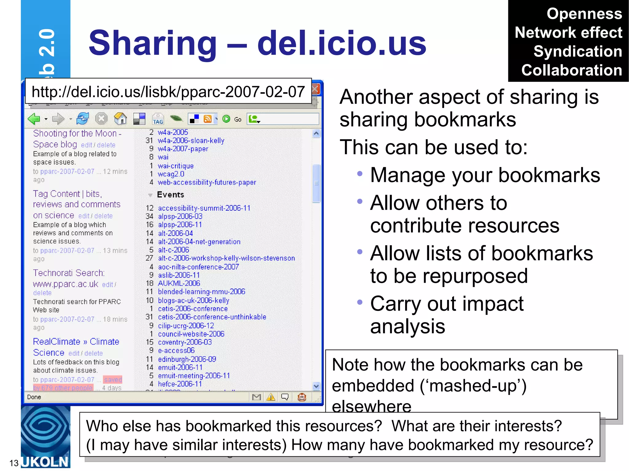 Sharing – del.icio.us Another aspect of sharing is sharing bookmarks This can be used to: Manage your bookmarks Allow others to contribute resources Allow lists of bookmarks to be repurposed Carry out impact analysis Web 2.0 Openness Network effect Syndication Collaboration Note how the bookmarks can be embedded (‘mashed-up’) elsewhere  http://del.icio.us/lisbk/pparc-2007-02-07 Who else has bookmarked this resources?  What are their interests? (I may have similar interests) How many have bookmarked my resource? 