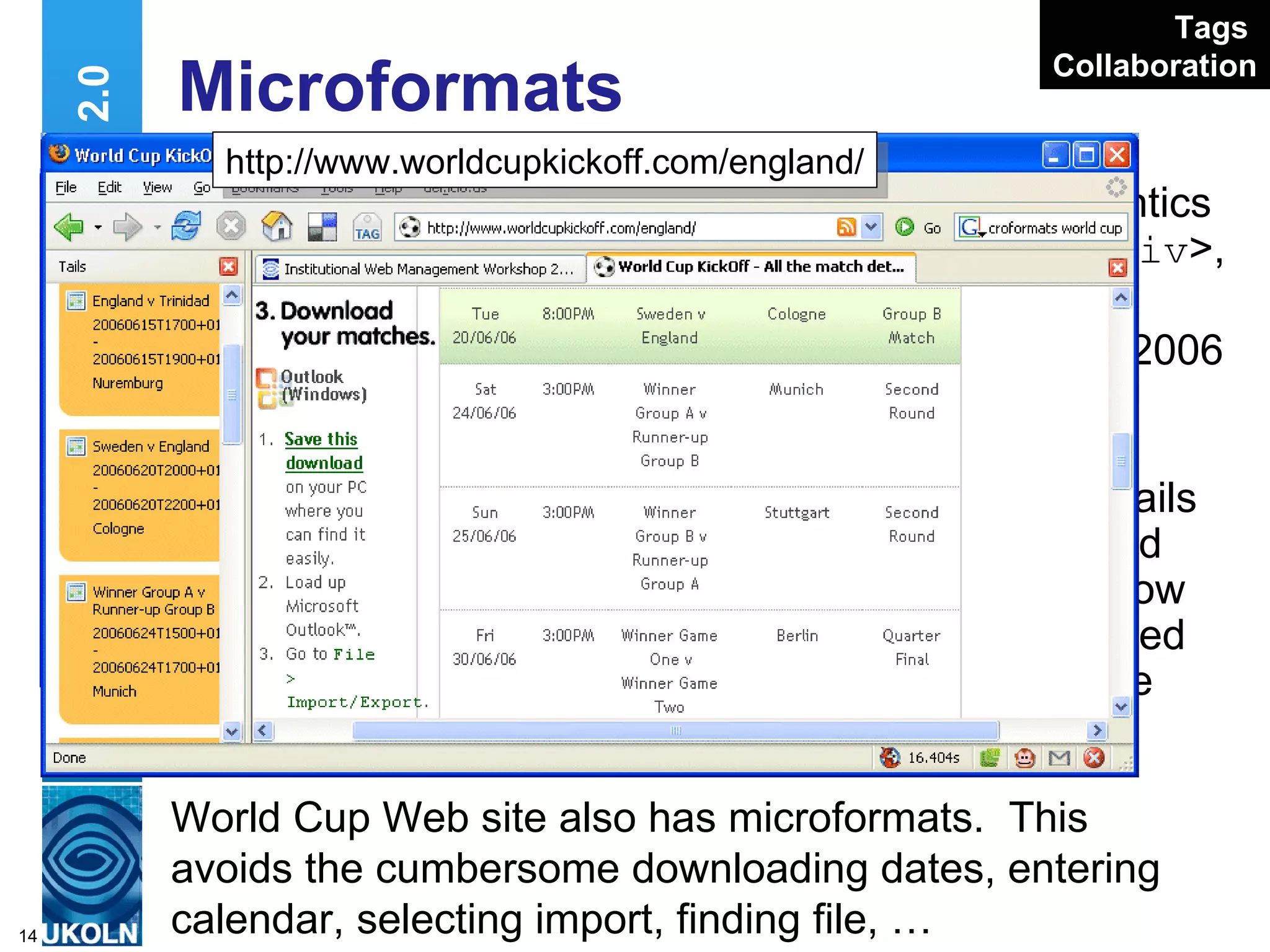 Microformats Add simple semantics using < span >, < div >, etc. classes: Pages on IWMW 2006 Web site have microformats Plugins such as Tails display contact and event details & allow them to be uploaded to Outlook, Google Calendar, etc Web 2.0 http://www.ukoln.ac.uk/web-focus/events/ workshops/webmaster-2006/sessions/kelly World Cup Web site also has microformats.  This avoids the cumbersome downloading dates, entering calendar, selecting import, finding file, …  http://www.worldcupkickoff.com/england/ Tags   Collaboration 