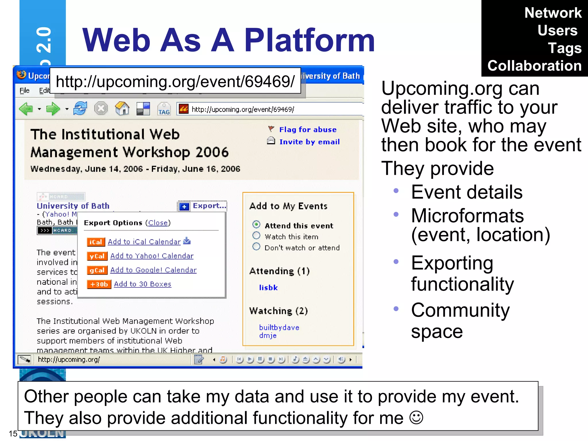 Upcoming.org can deliver traffic to your Web site, who may then book for the event They provide Event details Microformats (event, location) Web As A Platform  Exporting functionality Community space Web 2.0 http://upcoming.org/event/69469/ Other people can take my data and use it to provide my event. They also provide additional functionality for me   Network Users   Tags Collaboration 