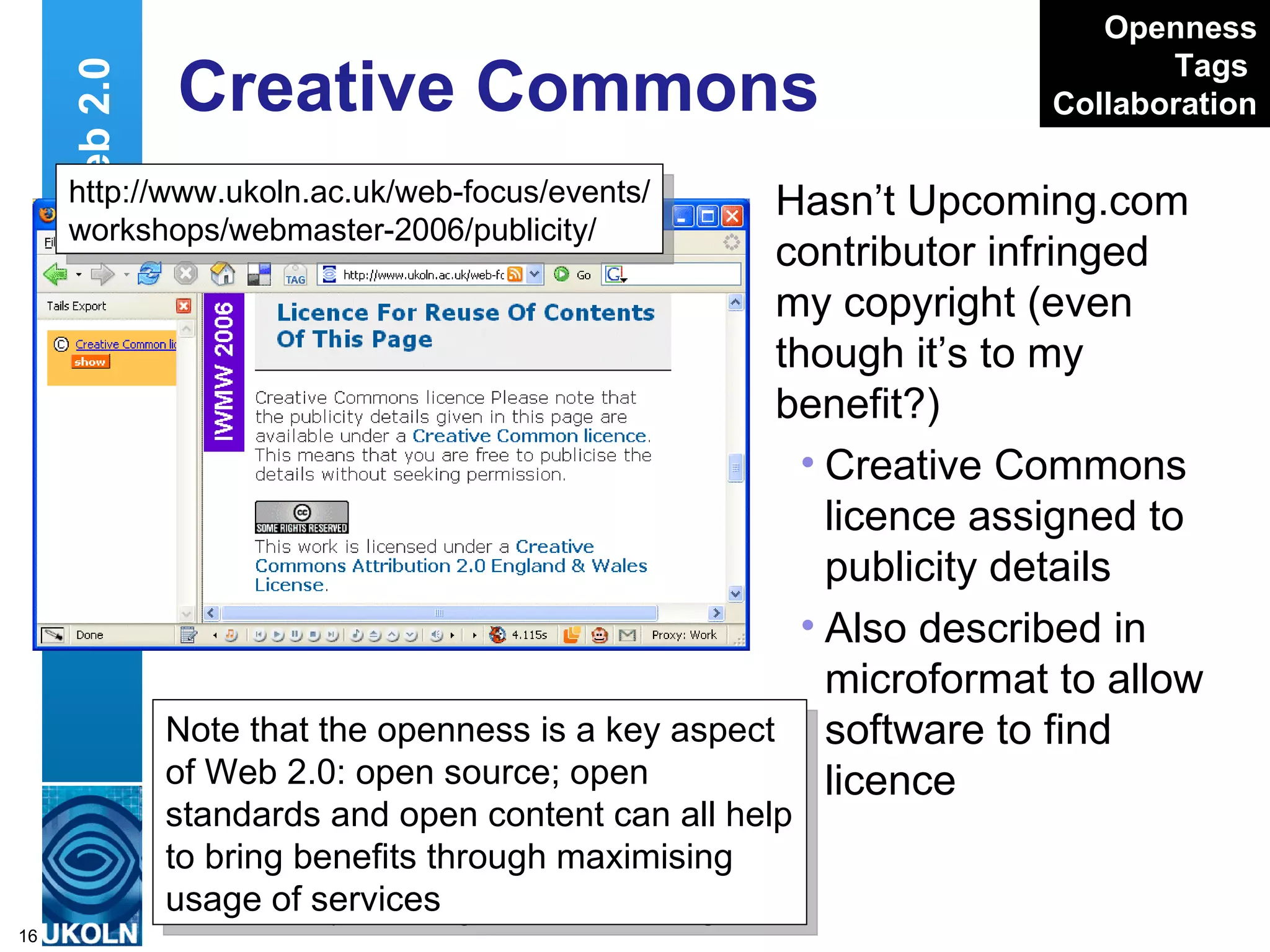 Creative Commons Hasn’t Upcoming.com contributor infringed my copyright (even though it’s to my benefit?)  Creative Commons licence assigned to publicity details Also described in microformat to allow software to find licence Web 2.0 http://www.ukoln.ac.uk/web-focus/events/ workshops/webmaster-2006/publicity/ Openness Tags   Collaboration Note that the openness is a key aspect of Web 2.0: open source; open standards and open content can all help to bring benefits through maximising usage of services 