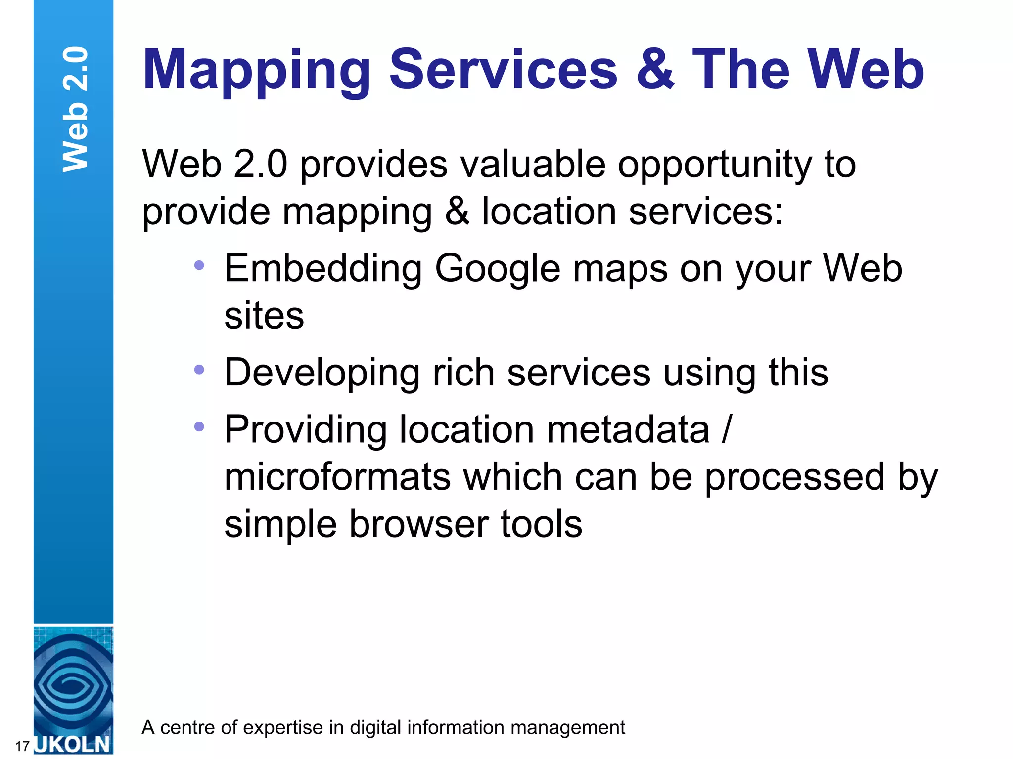 Mapping Services & The Web Web 2.0 provides valuable opportunity to provide mapping & location services: Embedding Google maps on your Web sites Developing rich services using this Providing location metadata / microformats which can be processed by simple browser tools Web 2.0 