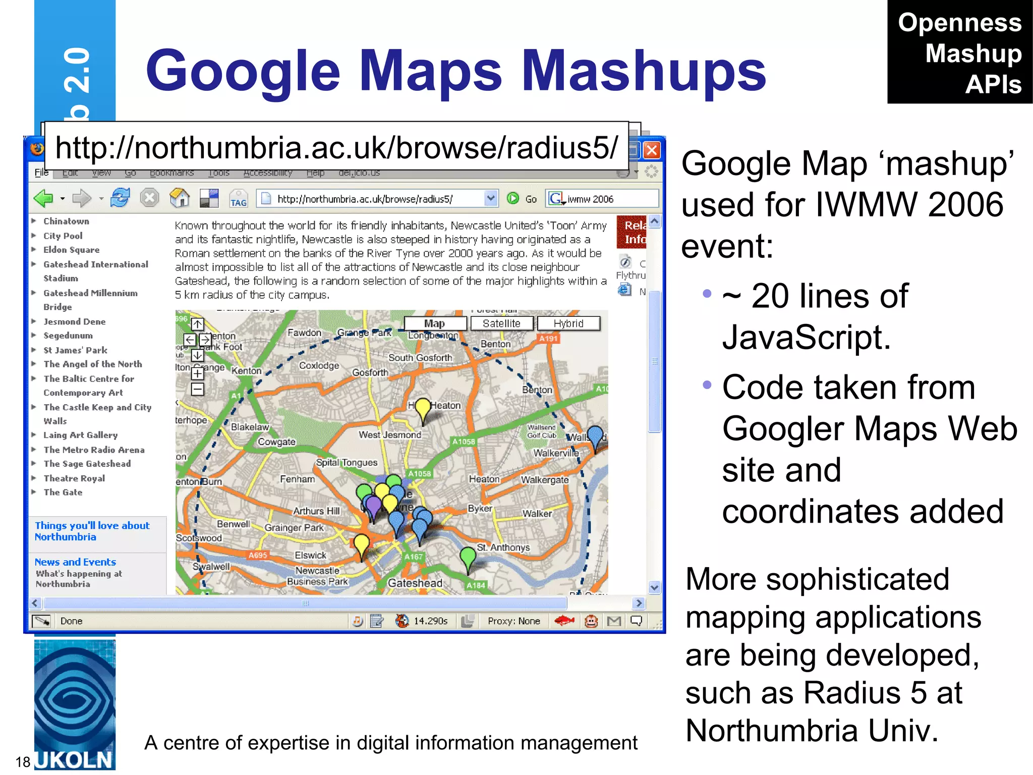 Google Maps Mashups Google Map ‘mashup’ used for IWMW 2006 event: ~ 20 lines of JavaScript. Code taken from Googler Maps Web site and coordinates added Web 2.0 http://www.ukoln.ac.uk/web-focus/events/ workshops/webmaster-2006/maps/ Openness Mashup APIs http://northumbria.ac.uk/browse/radius5/ More sophisticated mapping applications are being developed, such as Radius 5 at Northumbria Univ. 