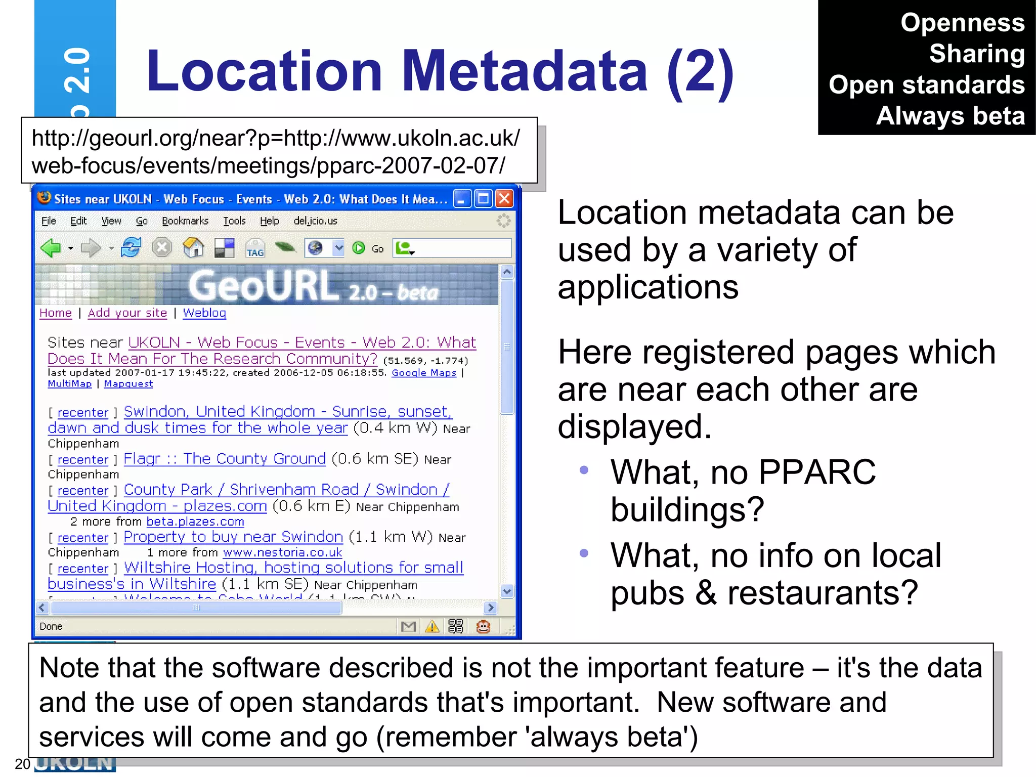 Location Metadata (2) Location metadata can be used by a variety of applications Web 2.0 Openness Sharing Open standards Always beta http://geourl.org/near?p=http://www.ukoln.ac.uk/web-focus/events/meetings/pparc-2007-02-07/ Note that the software described is not the important feature – it's the data and the use of open standards that's important.  New software and services will come and go (remember 'always beta') Here registered pages which are near each other are displayed. What, no PPARC buildings? What, no info on local pubs & restaurants? 