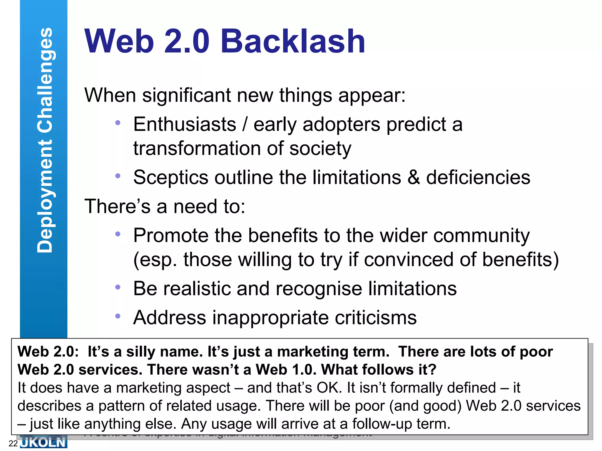 Web 2.0 Backlash When significant new things appear: Enthusiasts / early adopters predict a transformation of society Sceptics outline the limitations & deficiencies There’s a need to: Promote the benefits to the wider community (esp. those willing to try if convinced of benefits) Be realistic and recognise limitations Address inappropriate criticisms Web 2.0:  It’s a silly name. It’s just a marketing term.  There are lots of poor Web 2.0 services. There wasn’t a Web 1.0. What follows it? It does have a marketing aspect – and that’s OK. It isn’t formally defined – it describes a pattern of related usage. There will be poor (and good) Web 2.0 services – just like anything else. Any usage will arrive at a follow-up term. Deployment Challenges 