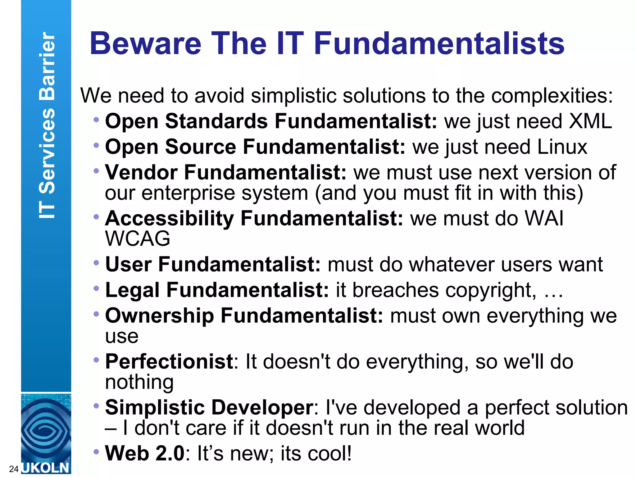 Beware The IT Fundamentalists We need to avoid simplistic solutions to the complexities: Open Standards Fundamentalist:  we just need XML Open Source Fundamentalist:  we just need Linux Vendor Fundamentalist:  we must use next version of our enterprise system (and you must fit in with this) Accessibility Fundamentalist:  we must do WAI WCAG User Fundamentalist:  must do whatever users want Legal Fundamentalist:  it breaches copyright, … Ownership   Fundamentalist:  must own everything we use Perfectionist : It doesn't do everything, so we'll do nothing Simplistic Developer : I've developed a perfect solution – I don't care if it doesn't run in the real world Web 2.0 : It’s new; its cool! IT Services Barrier 