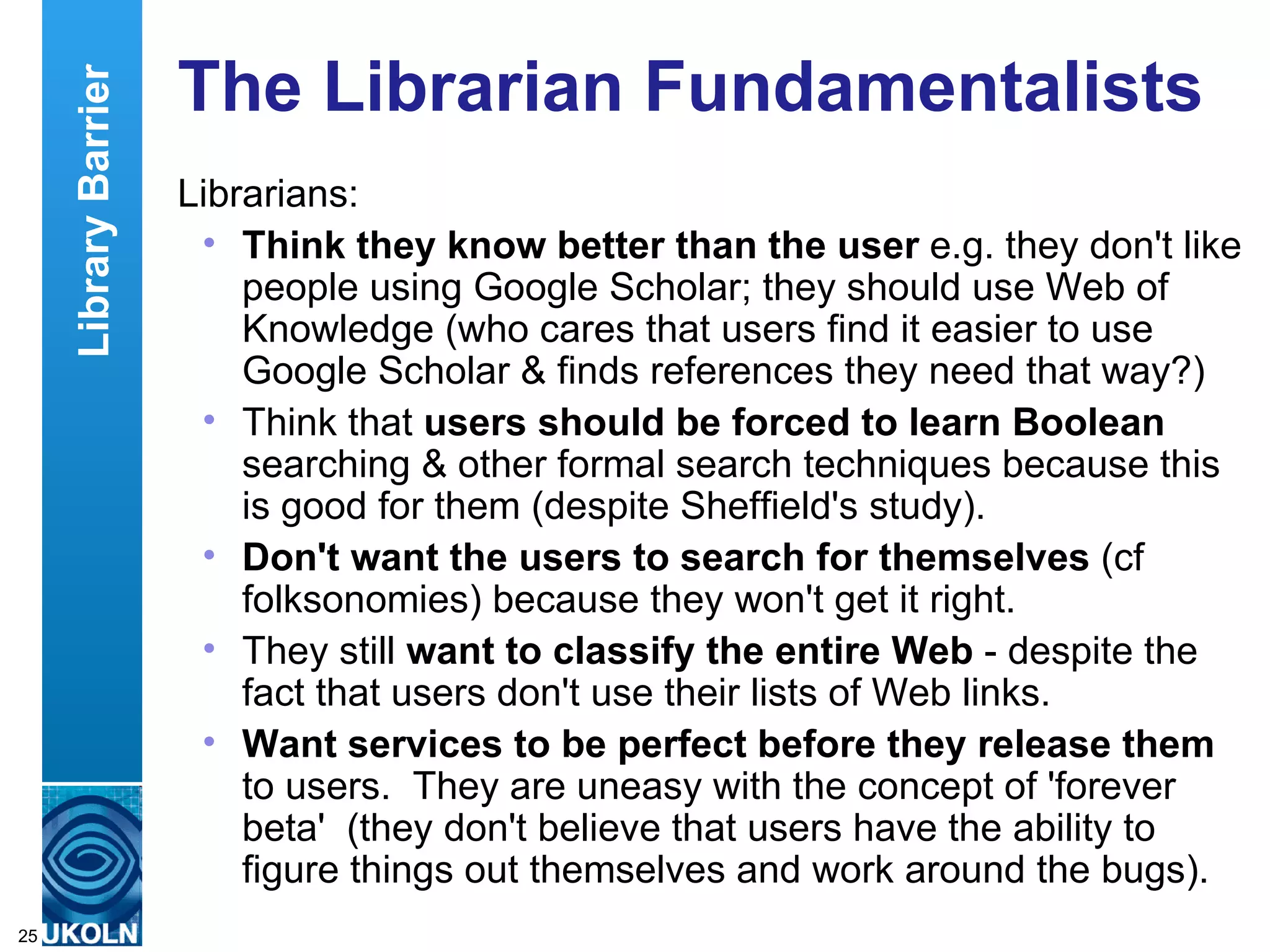 The Librarian Fundamentalists Librarians: Think they know better than the user  e.g. they don't like people using Google Scholar; they should use Web of Knowledge (who cares that users find it easier to use Google Scholar & finds references they need that way?) Think that  users should be forced to learn Boolean  searching & other formal search techniques because this is good for them (despite Sheffield's study).  Don't want the users to search for themselves  (cf folksonomies) because they won't get it right. They still  want to classify the entire Web  - despite the fact that users don't use their lists of Web links. Want services to be perfect before they release them  to users.  They are uneasy with the concept of 'forever beta'  (they don't believe that users have the ability to figure things out themselves and work around the bugs). Library Barrier 