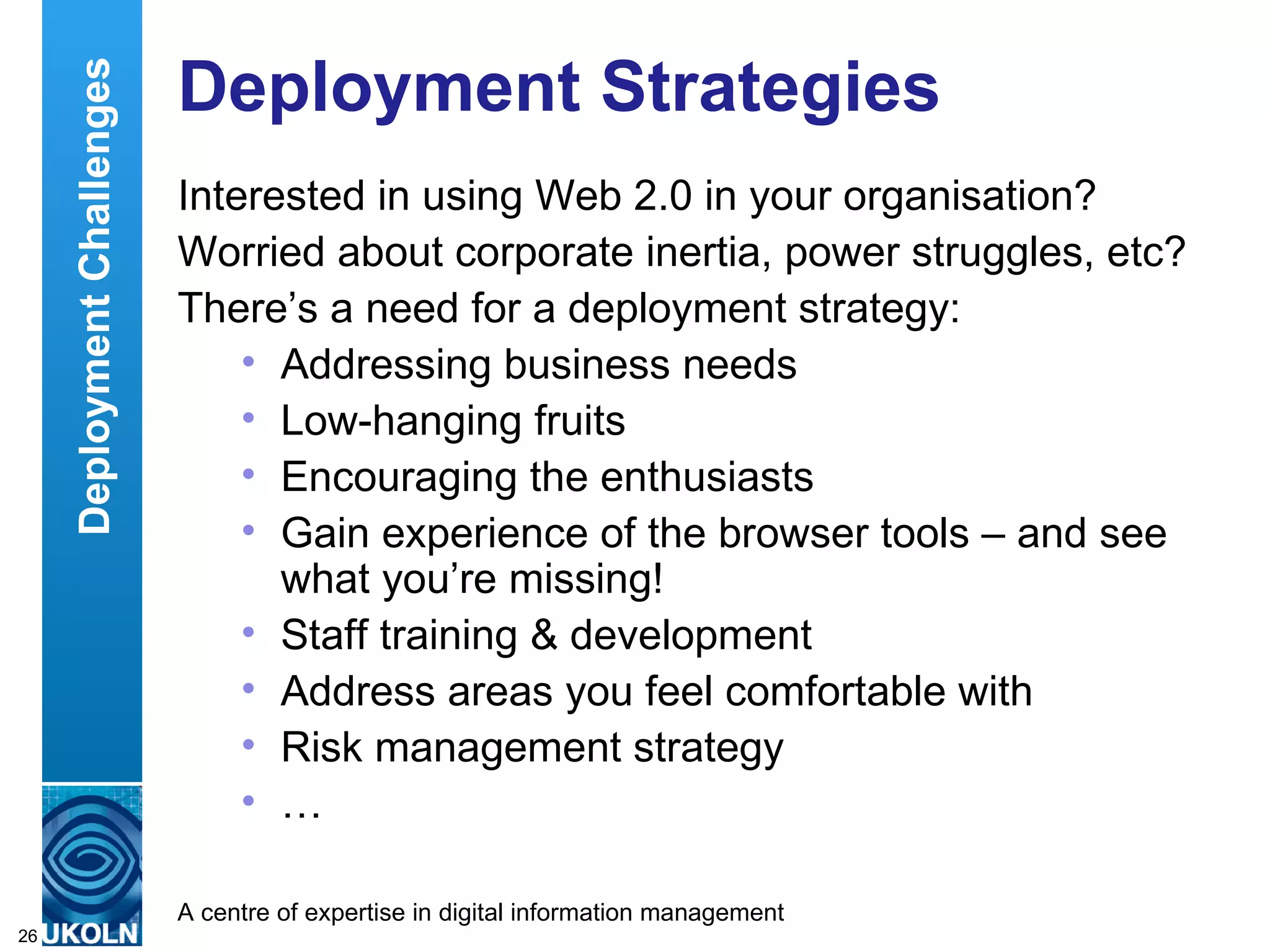 Deployment Strategies Interested in using Web 2.0 in your organisation? Worried about corporate inertia, power struggles, etc? There’s a need for a deployment strategy: Addressing business needs Low-hanging fruits Encouraging the enthusiasts Gain experience of the browser tools – and see what you’re missing! Staff training & development Address areas you feel comfortable with Risk management strategy …  Deployment Challenges 