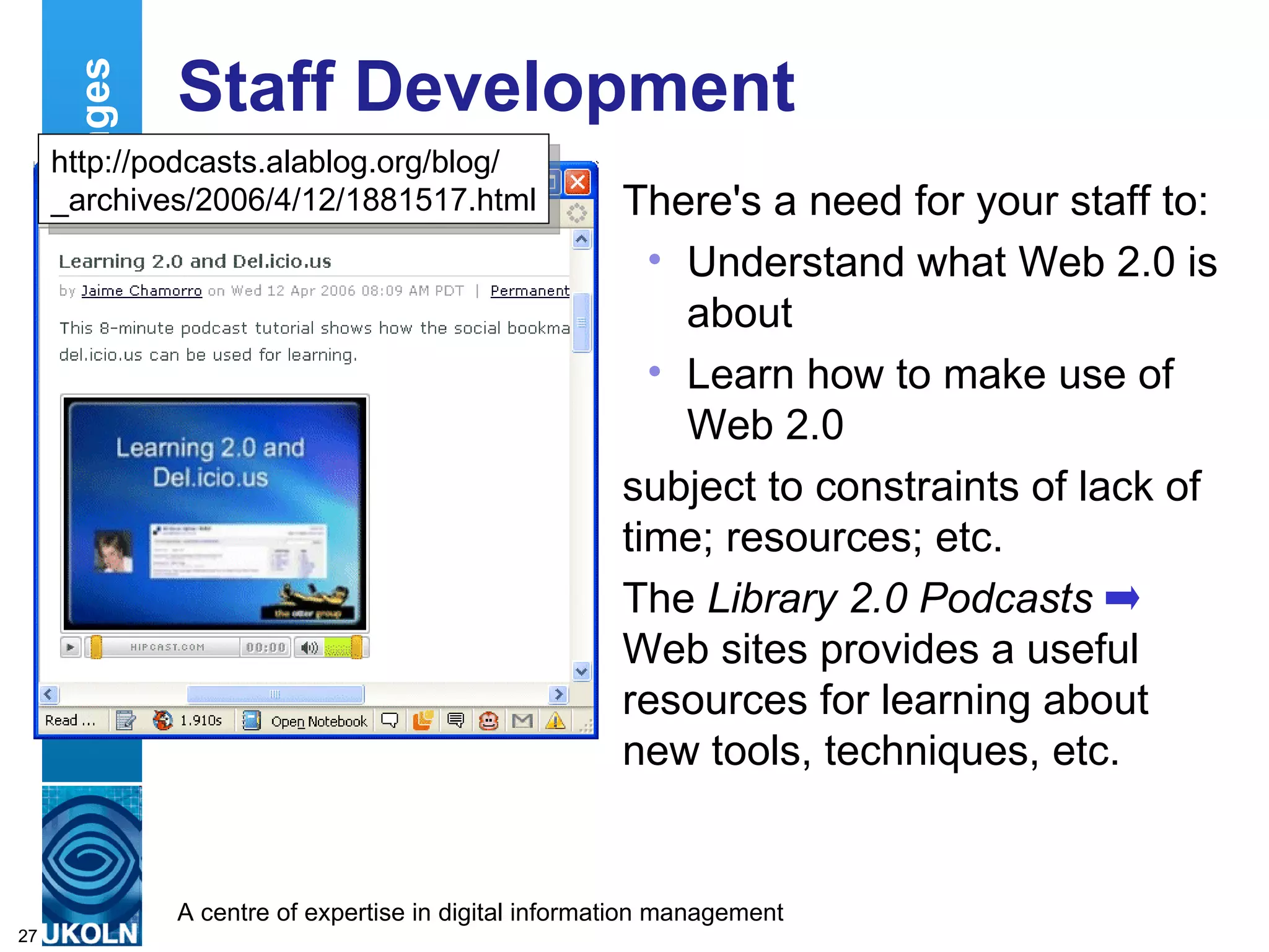 Staff Development There's a need for your staff to: Understand what Web 2.0 is about Learn how to make use of Web 2.0 subject to constraints of lack of time; resources; etc. The  Library 2.0 Podcasts   Web sites provides a useful resources for learning about new tools, techniques, etc. Deployment Challenges http://podcasts.alablog.org/blog/ _archives/2006/4/12/1881517.html 