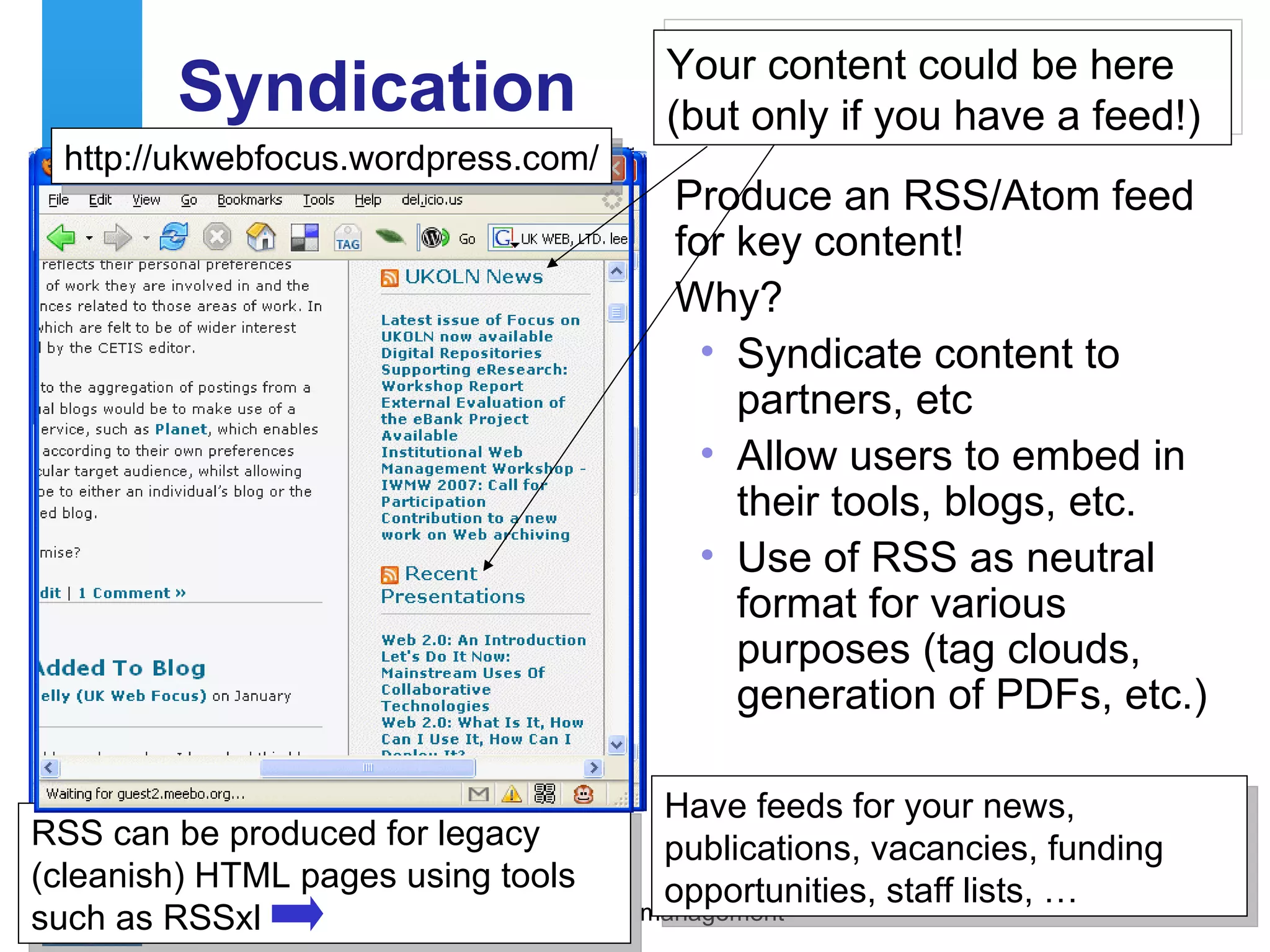 Syndication Produce an RSS/Atom feed for key content! Why? Syndicate content to partners, etc Allow users to embed in their tools, blogs, etc. Use of RSS as neutral format for various purposes (tag clouds, generation of PDFs, etc.) http://www.ukoln.ac.uk/qa-focus/rss/ RSS can be produced for legacy (cleanish) HTML pages using tools such as RSSxl  http://ukwebfocus.wordpress.com/ Your content could be here (but only if you have a feed!) Have feeds for your news, publications, vacancies, funding opportunities, staff lists, … 