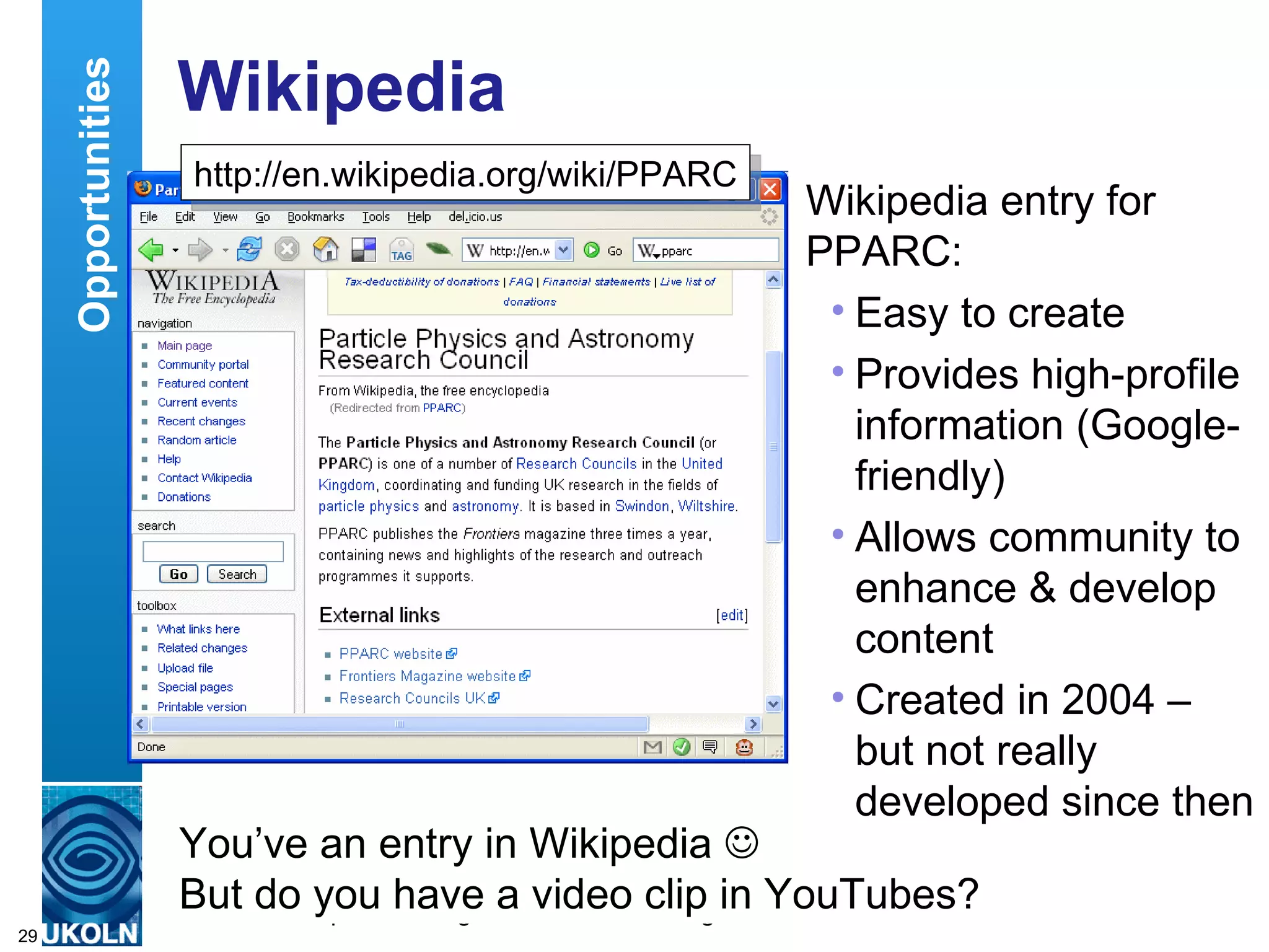Wikipedia Wikipedia entry for PPARC: Easy to create Provides high-profile information (Google-friendly) Allows community to enhance & develop content Created in 2004 – but not really developed since then Opportunities You’ve an entry in Wikipedia   But do you have a video clip in YouTubes? http://en.wikipedia.org/wiki/PPARC 