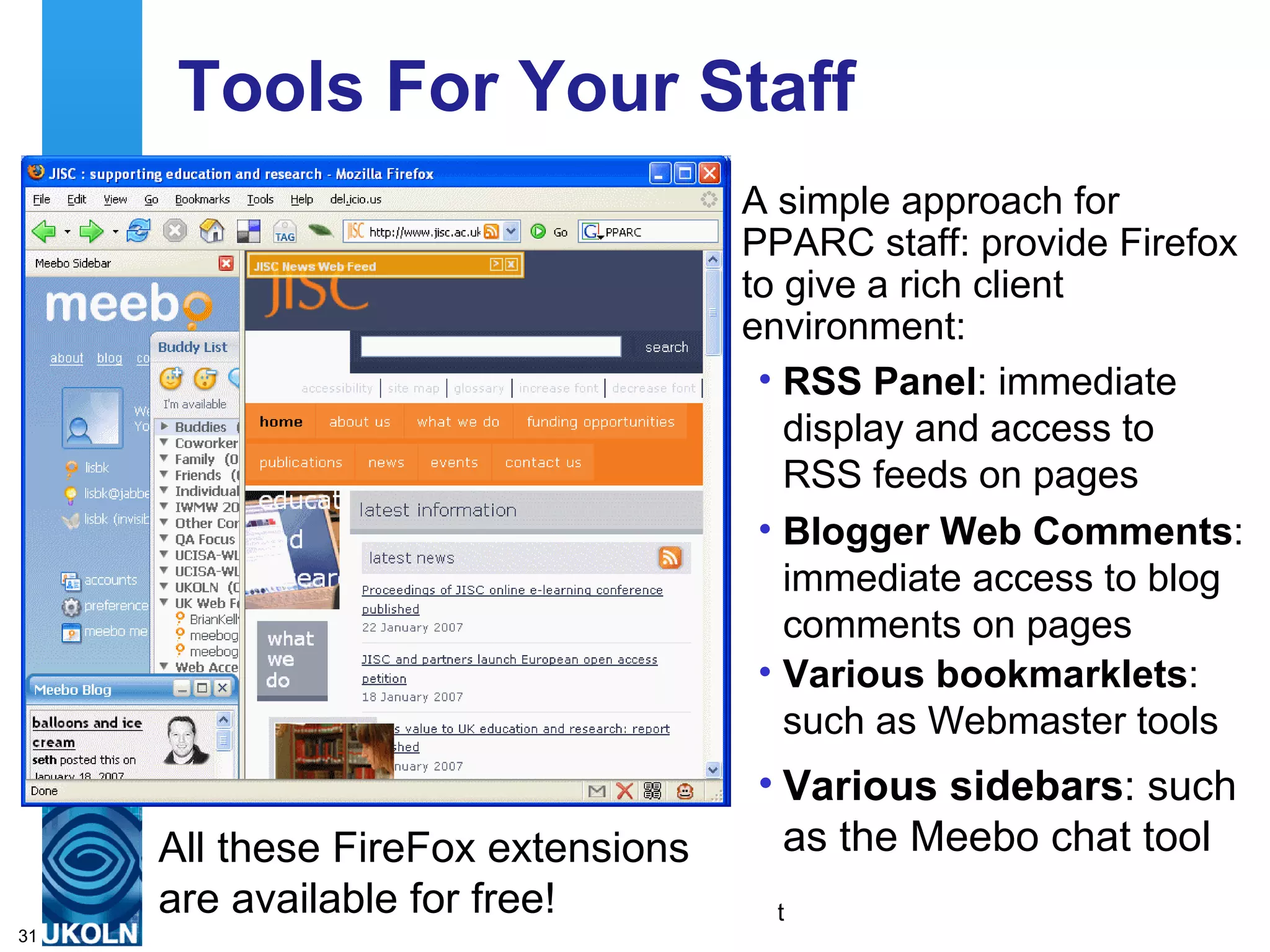 Tools For Your Staff A simple approach for PPARC staff: provide Firefox to give a rich client environment: All these FireFox extensions  are available for free! RSS Panel : immediate display and access to RSS feeds on pages  Blogger Web Comments : immediate access to blog comments on pages  Various bookmarklets : such as Webmaster tools Various sidebars : such as the Meebo chat tool 