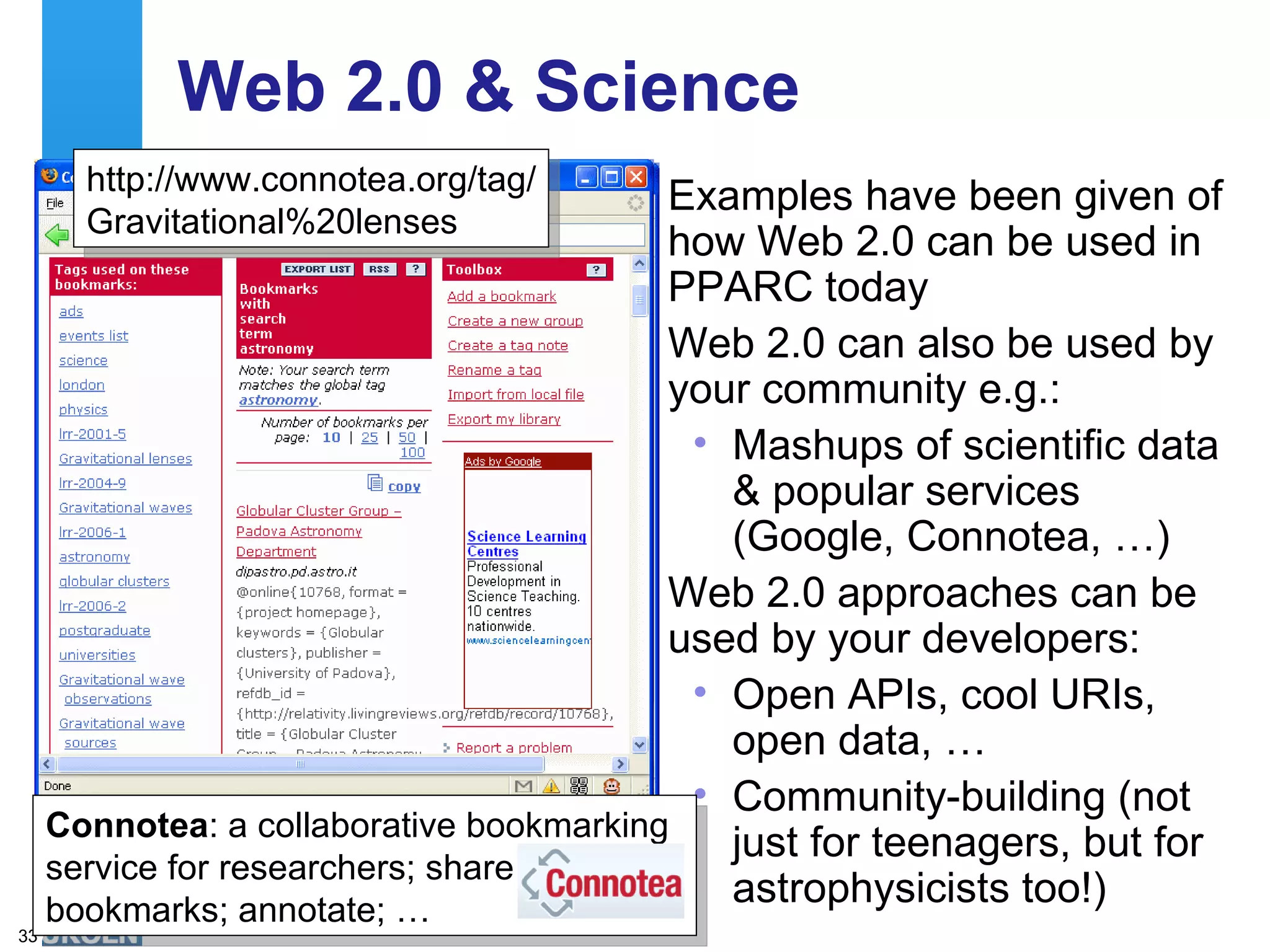 Web 2.0 & Science Examples have been given of how Web 2.0 can be used in PPARC today Web 2.0 can also be used by your community e.g.: Mashups of scientific data & popular services (Google, Connotea, …) Web 2.0 approaches can be used by your developers: Open APIs, cool URIs, open data, … Community-building (not just for teenagers, but for astrophysicists too!) http://moon.google.com/ http://www.connotea.org/tag/ Gravitational%20lenses Connotea : a collaborative bookmarking service for researchers; share bookmarks; annotate; … 