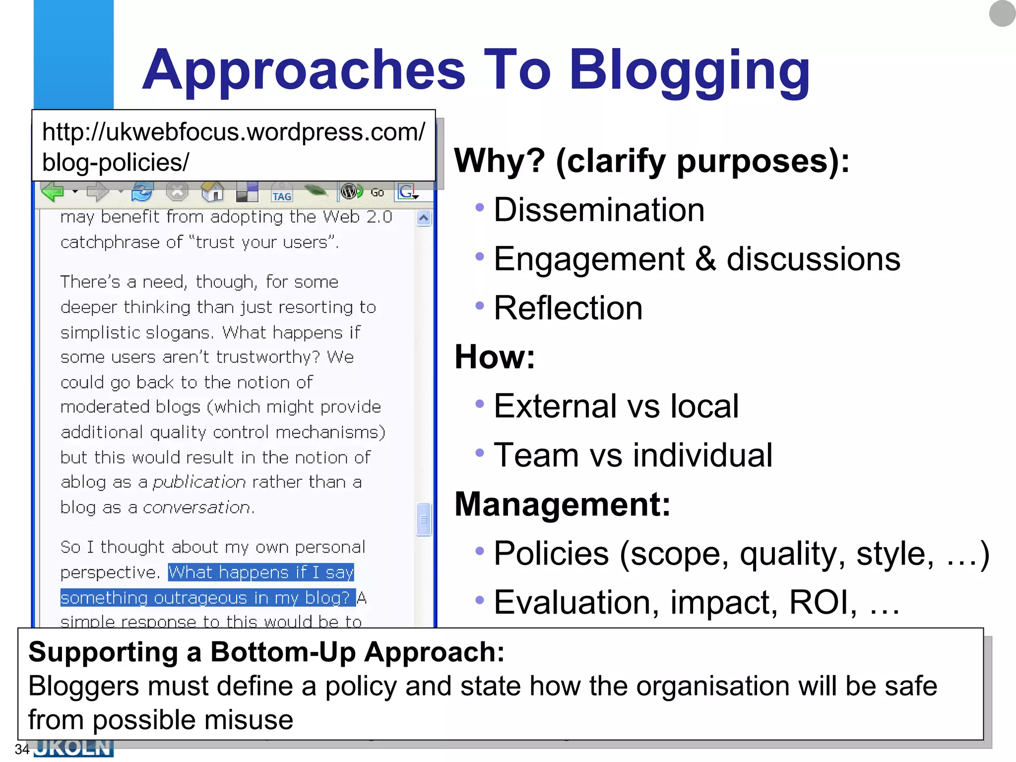 Approaches To Blogging  Why? (clarify purposes): Dissemination Engagement & discussions Reflection How: External vs local Team vs individual Management: Policies (scope, quality, style, …) Evaluation, impact, ROI, … Supporting a Bottom-Up Approach: Bloggers must define a policy and state how the organisation will be safe from possible misuse http://ukwebfocus.wordpress.com/ blog-policies/ 