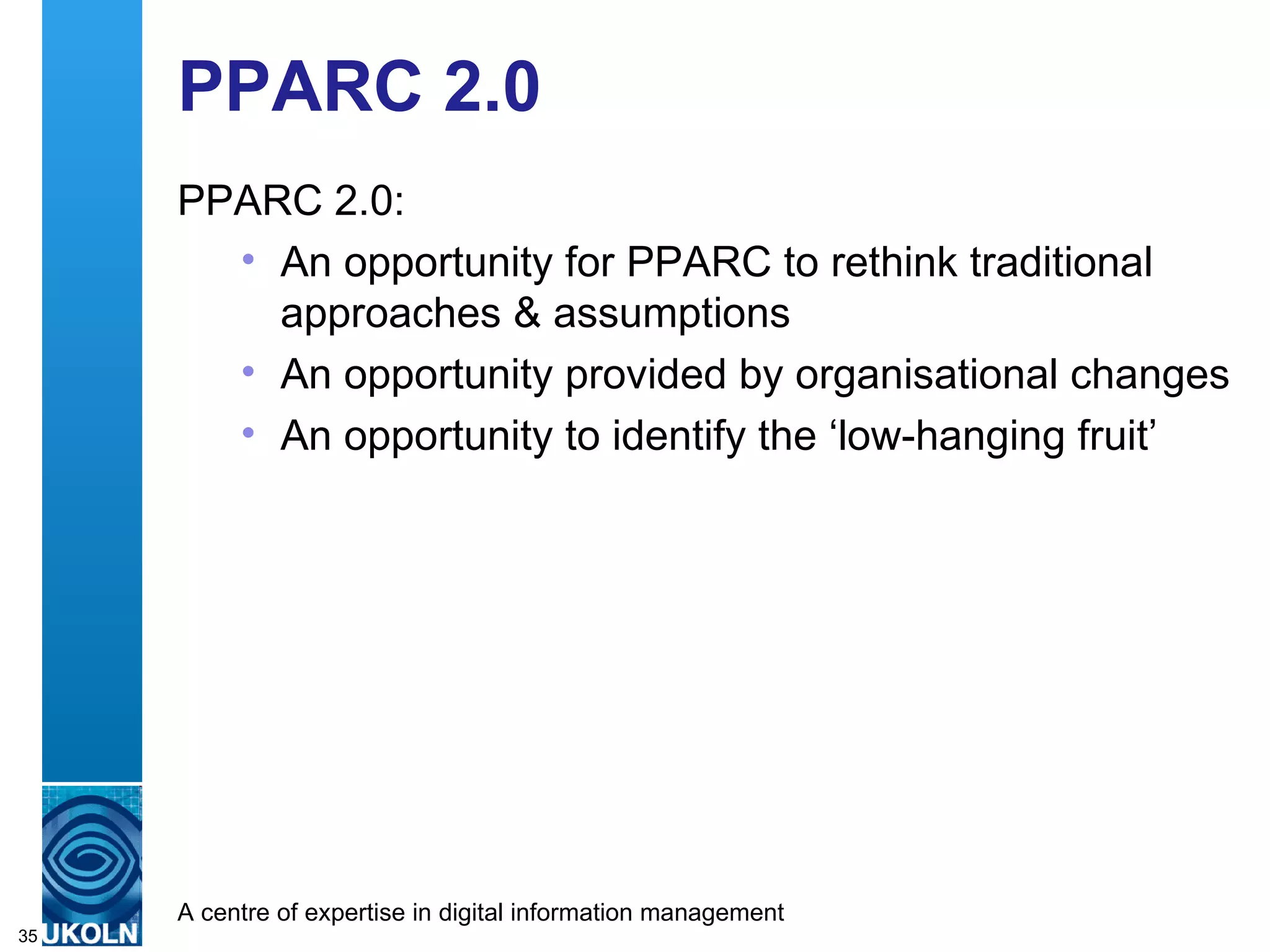 PPARC 2.0 PPARC 2.0: An opportunity for PPARC to rethink traditional approaches & assumptions An opportunity provided by organisational changes An opportunity to identify the ‘low-hanging fruit’ 