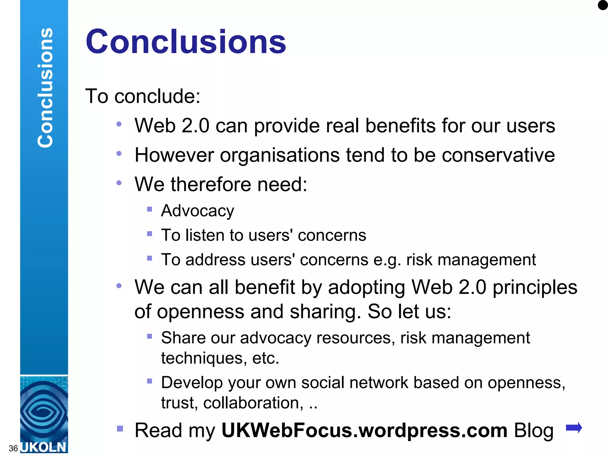 Conclusions To conclude: Web 2.0 can provide real benefits for our users However organisations tend to be conservative We therefore need: Advocacy To listen to users' concerns To address users' concerns e.g. risk management We can all benefit by adopting Web 2.0 principles of openness and sharing. So let us: Share our advocacy resources, risk management techniques, etc. Develop your own social network based on openness, trust, collaboration, .. Read my  UKWebFocus.wordpress.com  Blog Conclusions 