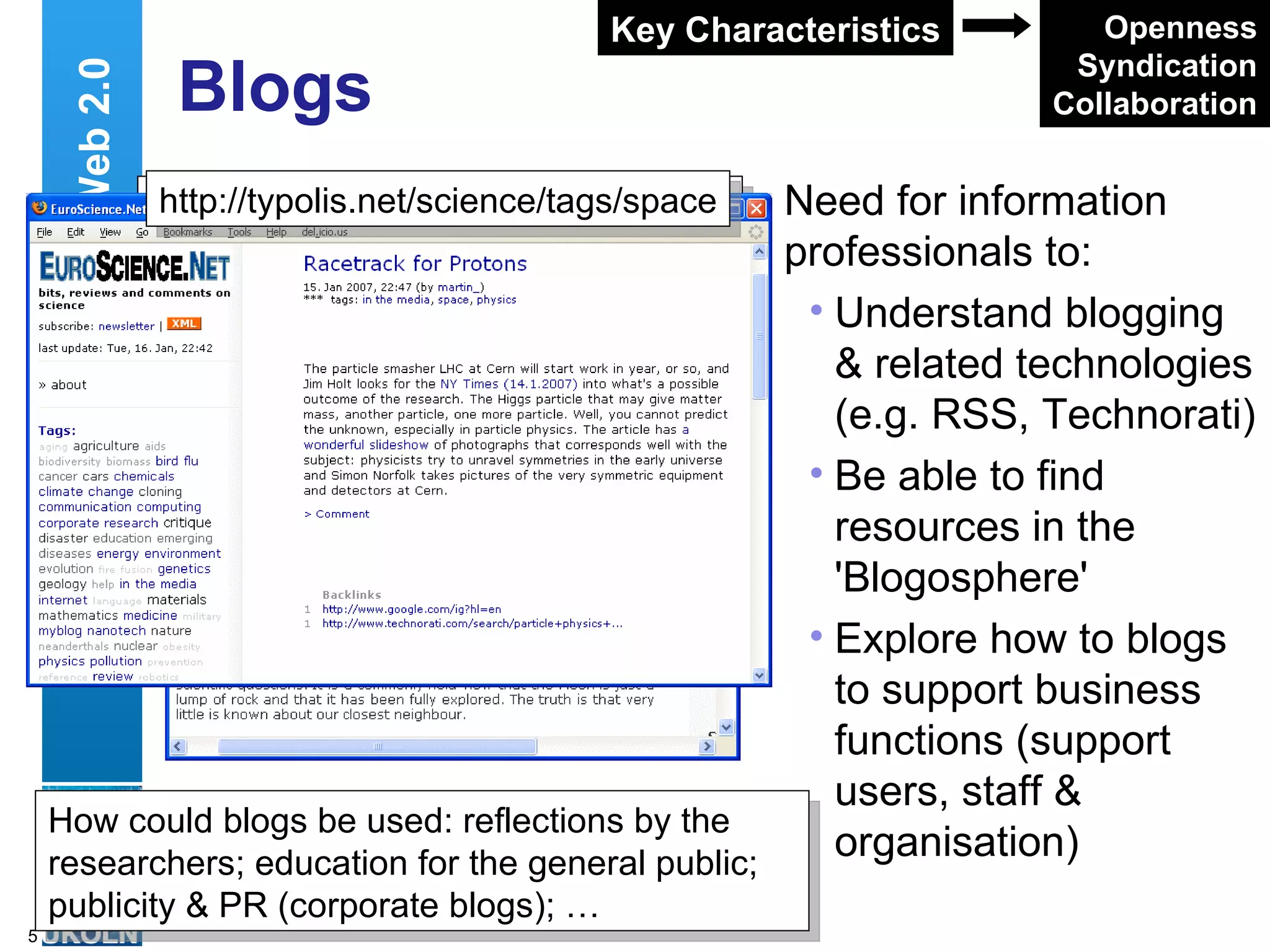 Blogs Need for information professionals to: Understand blogging & related technologies (e.g. RSS, Technorati) Be able to find resources in the 'Blogosphere' Explore how to blogs to support business functions (support users, staff & organisation) Web 2.0 Openness Syndication Collaboration Key Characteristics http://www.engineeringbritain.com/space/ archives/66-Shooting-for-the-Moon.html http://typolis.net/science/tags/space How could blogs be used: reflections by the researchers; education for the general public; publicity & PR (corporate blogs); … 