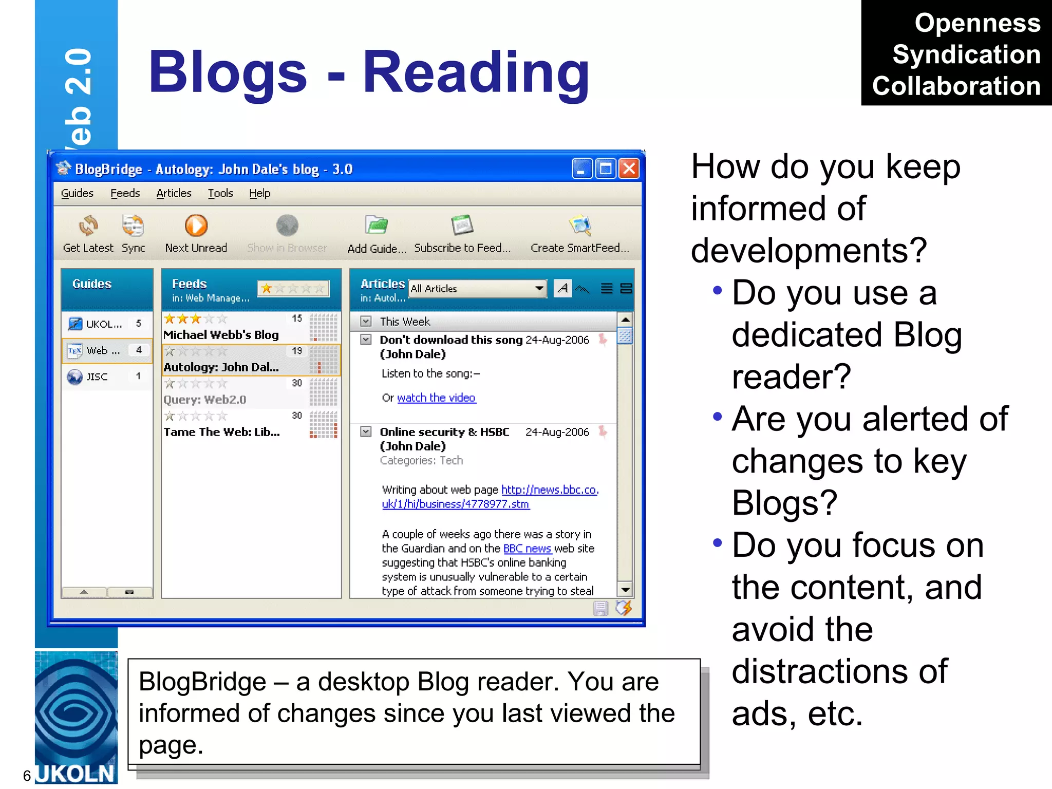Blogs - Reading How do you keep informed of developments?  Do you use a dedicated Blog reader? Are you alerted of changes to key Blogs? Do you focus on the content, and avoid the distractions of ads, etc. Web 2.0 Bloglines – a Web-based Blog reader. You are informed of changes since you last viewed the page. http://www.bloglines.com/myblogs Openness Syndication Collaboration BlogBridge – a desktop Blog reader. You are informed of changes since you last viewed the page. 