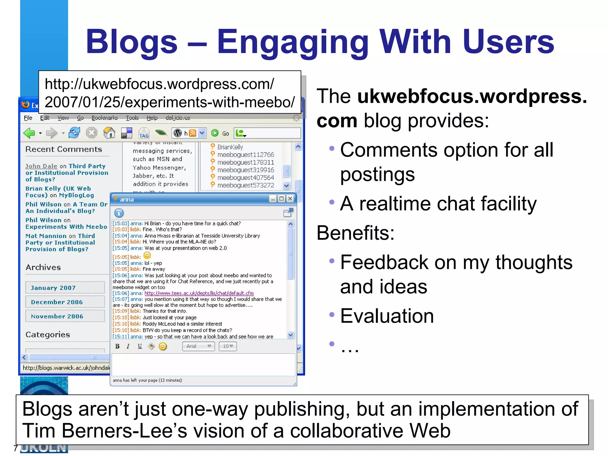 Blogs – Engaging With Users The  ukwebfocus.wordpress. com  blog provides: Comments option for all postings A realtime chat facility Benefits: Feedback on my thoughts and ideas Evaluation  … http://ukwebfocus.wordpress.com/ 2007/01/25/experiments-with-meebo/ Blogs aren’t just one-way publishing, but an implementation of Tim Berners-Lee’s vision of a collaborative Web 
