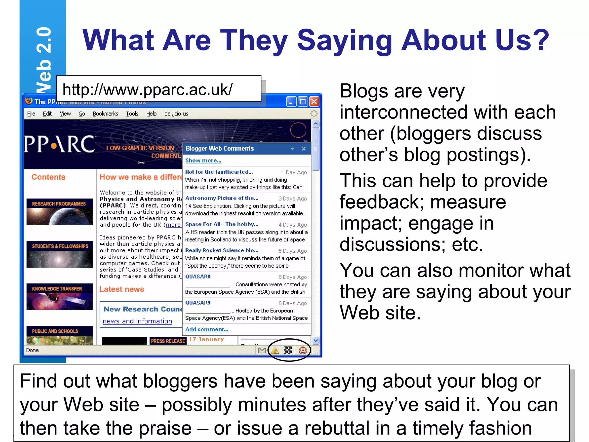 What Are They Saying About Us? Blogs are very interconnected with each other (bloggers discuss other’s blog postings). This can help to provide feedback; measure impact; engage in discussions; etc. You can also monitor what they are saying about your Web site. Web 2.0 Find out what bloggers have been saying about your blog or your Web site – possibly minutes after they’ve said it. You can then take the praise – or issue a rebuttal in a timely fashion  http://www.pparc.ac.uk/ 