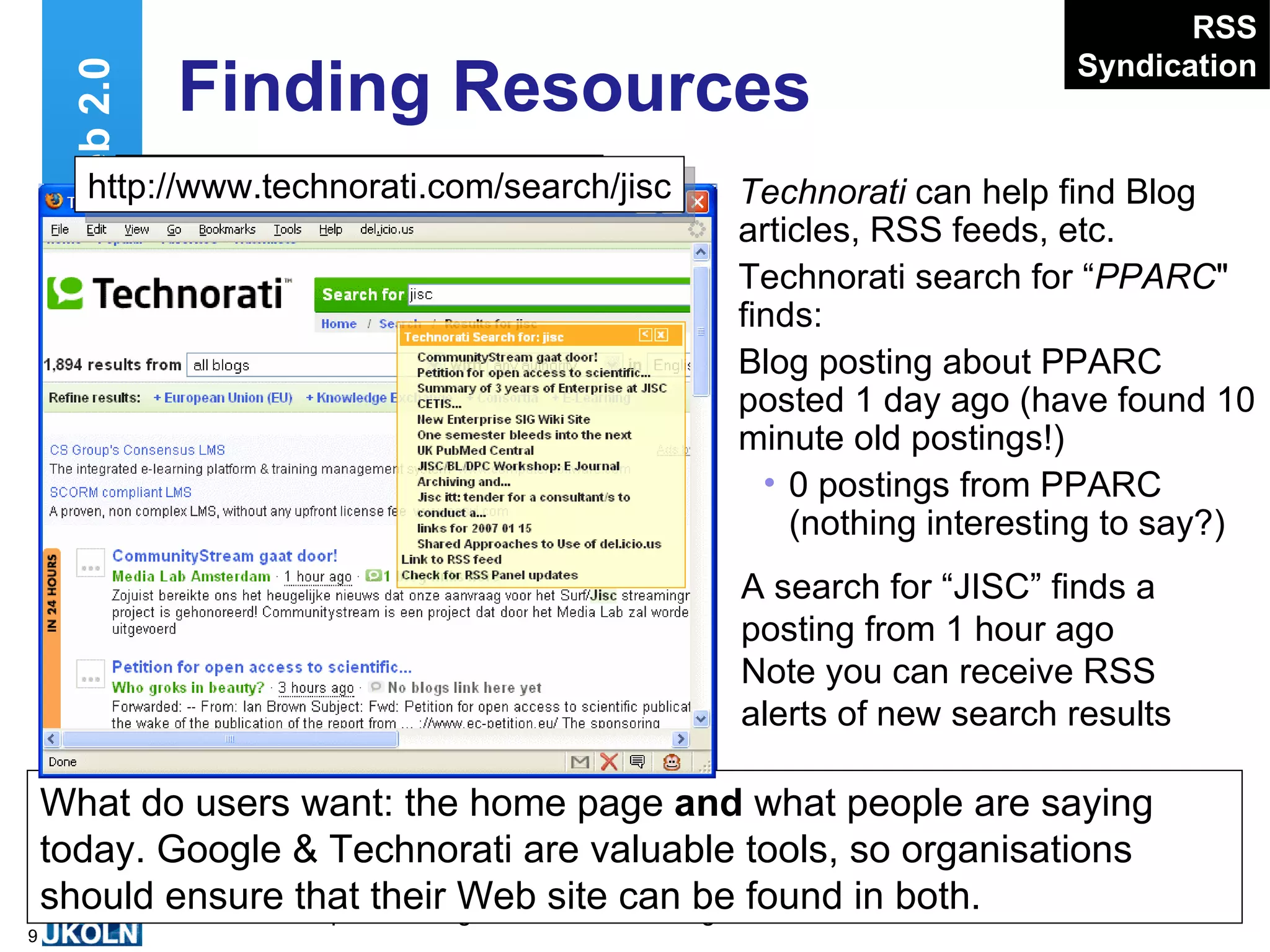 Finding Resources Technorati  can help find Blog articles, RSS feeds, etc. Technorati search for “ PPARC " finds: Blog posting about PPARC posted 1 day ago (have found 10 minute old postings!) 0 postings from PPARC (nothing interesting to say?) Web 2.0 RSS Syndication http://www.technorati.com/ … What do users want: the home page  and  what people are saying today. Google & Technorati are valuable tools, so organisations should ensure that their Web site can be found in both. A search for “JISC” finds a posting from 1 hour ago Note you can receive RSS alerts of new search results http://www.technorati.com/search/jisc 