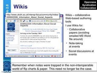 Wikis Wikis – collaborative Web-based authoring tools I use Wikis for: Collaborative papers (avoiding emailed MS Word file around) Web 2.0 Writely  – Web-based word processor or Wiki?  Does it matter, it does the job http://www.writely.com/ Openness Syndication Collaboration http://www.ukoln.ac.uk/interop-focus/community/index/ IWMW2006_Discussion_Group_Notes_for_Group_A Note-taking at events Remember when   notes were trapped in the non-interoperable world of flip charts & paper. This need no longer be the case. Social discussions at events http://www.ukoln.ac.uk/interop-focus/community/index/ IWMW2006_Information_About_Social_Aspects 