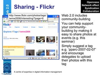 Sharing - Flickr Web 2.0 includes community-building You can help support your community-building by making it easy to share photos at events (e.g. this seminar) Simply suggest a tag e.g. ‘pparc-2007-02-07’ and encourage delegates to upload their photos with this tag Web 2.0 http://www.flickr.com/search/ ?w=all&q=iwmw2006&m=text Openness Network effect Syndication Collaboration http://www.flickr.com/photos/tags/ iwmw2006/interesting/?page=6 
