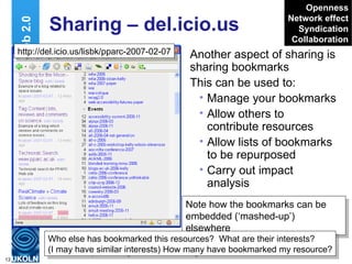 Sharing – del.icio.us Another aspect of sharing is sharing bookmarks This can be used to: Manage your bookmarks Allow others to contribute resources Allow lists of bookmarks to be repurposed Carry out impact analysis Web 2.0 Openness Network effect Syndication Collaboration Note how the bookmarks can be embedded (‘mashed-up’) elsewhere  http://del.icio.us/lisbk/pparc-2007-02-07 Who else has bookmarked this resources?  What are their interests? (I may have similar interests) How many have bookmarked my resource? 
