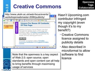 Creative Commons Hasn’t Upcoming.com contributor infringed my copyright (even though it’s to my benefit?)  Creative Commons licence assigned to publicity details Also described in microformat to allow software to find licence Web 2.0 http://www.ukoln.ac.uk/web-focus/events/ workshops/webmaster-2006/publicity/ Openness Tags   Collaboration Note that the openness is a key aspect of Web 2.0: open source; open standards and open content can all help to bring benefits through maximising usage of services 