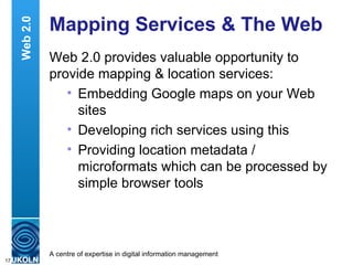 Mapping Services & The Web Web 2.0 provides valuable opportunity to provide mapping & location services: Embedding Google maps on your Web sites Developing rich services using this Providing location metadata / microformats which can be processed by simple browser tools Web 2.0 