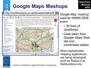 Google Maps Mashups Google Map ‘mashup’ used for IWMW 2006 event: ~ 20 lines of JavaScript. Code taken from Googler Maps Web site and coordinates added Web 2.0 http://www.ukoln.ac.uk/web-focus/events/ workshops/webmaster-2006/maps/ Openness Mashup APIs http://northumbria.ac.uk/browse/radius5/ More sophisticated mapping applications are being developed, such as Radius 5 at Northumbria Univ. 