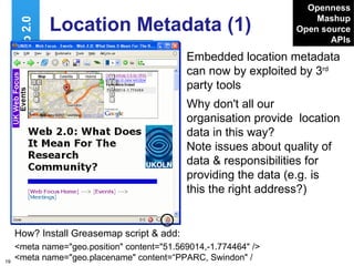 Location Metadata (1) Embedded location metadata can now by exploited by 3 rd  party tools Web 2.0 Openness Mashup Open source APIs Why don't all our organisation provide  location data in this way? Note issues about quality of data & responsibilities for providing the data (e.g. is this the right address?) http://www.ukoln.ac.uk/web-focus/ events/meetings/pparc-2007-02-07/ How? Install Greasemap script & add: <meta name="geo.position" content="51.569014,-1.774464" />  <meta name="geo.placename" content=“PPARC, Swindon" / 
