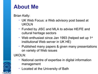 About Me Brian Kelly: UK Web Focus: a Web advisory post based at UKOLN Funded by JISC and MLA to advise HE/FE and cultural heritage sectors Web enthusiast since Jan 1993 (helped set up 1 st  institutional Web server in UK HE) Published many papers & given many presentations on variety of Web issues UKOLN: National centre of expertise in digital information management Located at the University of Bath 