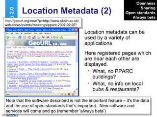 Location Metadata (2) Location metadata can be used by a variety of applications Web 2.0 Openness Sharing Open standards Always beta http://geourl.org/near?p=http://www.ukoln.ac.uk/web-focus/events/meetings/pparc-2007-02-07/ Note that the software described is not the important feature – it's the data and the use of open standards that's important.  New software and services will come and go (remember 'always beta') Here registered pages which are near each other are displayed. What, no PPARC buildings? What, no info on local pubs & restaurants? 